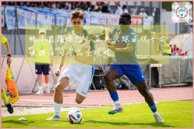 畅享直播体验，亚美买球正规平台快捷访问方式全攻略