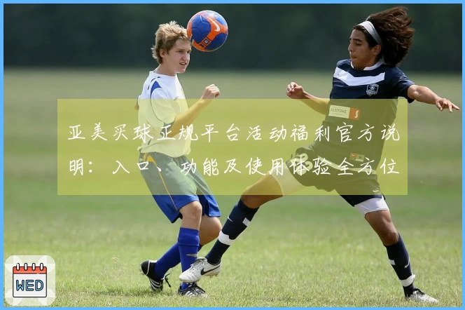 亚美买球正规平台活动福利官方说明：入口、功能及使用体验全方位指南